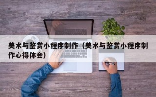 惠东美术与鉴赏小程序制作（美术与鉴赏小程序制作心得体会）