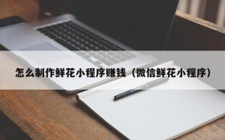 惠东怎么制作鲜花小程序赚钱（微信鲜花小程序）